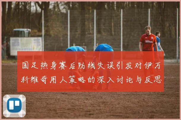 国足热身赛后防线失误引发对伊万科维奇用人策略的深入讨论与反思
