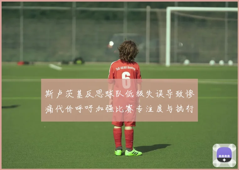 斯卢茨基反思球队低级失误导致惨痛代价呼吁加强比赛专注度与执行力