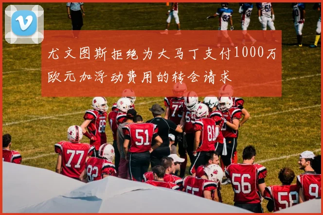 尤文图斯拒绝为大马丁支付1000万欧元加浮动费用的转会请求