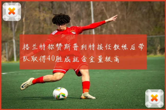 格兰特称赞斯普利特接任教练后带队取得40胜成就含金量极高