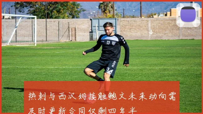 热刺与西汉姆接触鲍文未来动向需及时更新合同仅剩四年半