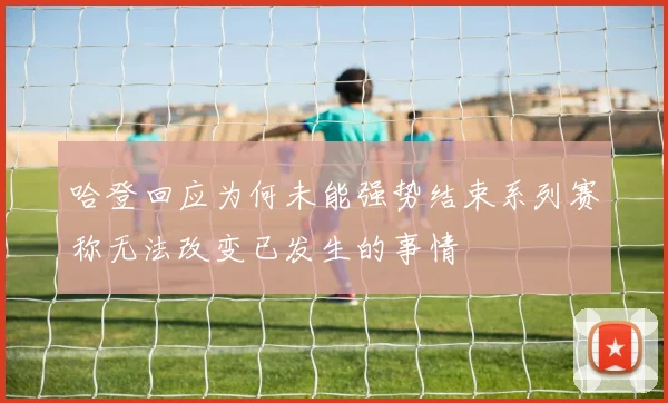 哈登回应为何未能强势结束系列赛称无法改变已发生的事情