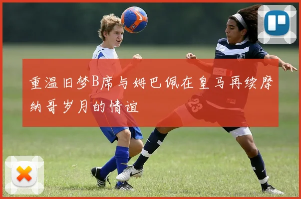重温旧梦B席与姆巴佩在皇马再续摩纳哥岁月的情谊