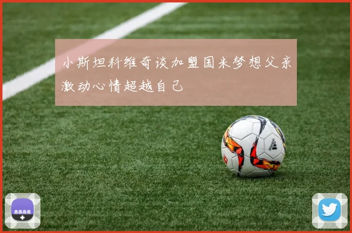 小斯坦科维奇谈加盟国米梦想父亲激动心情超越自己