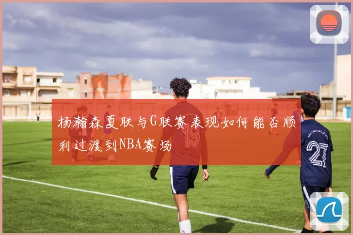 杨瀚森夏联与G联赛表现如何能否顺利过渡到NBA赛场