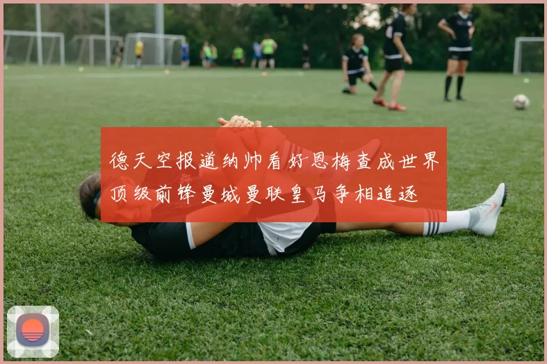 德天空报道纳帅看好恩梅查成世界顶级前锋曼城曼联皇马争相追逐