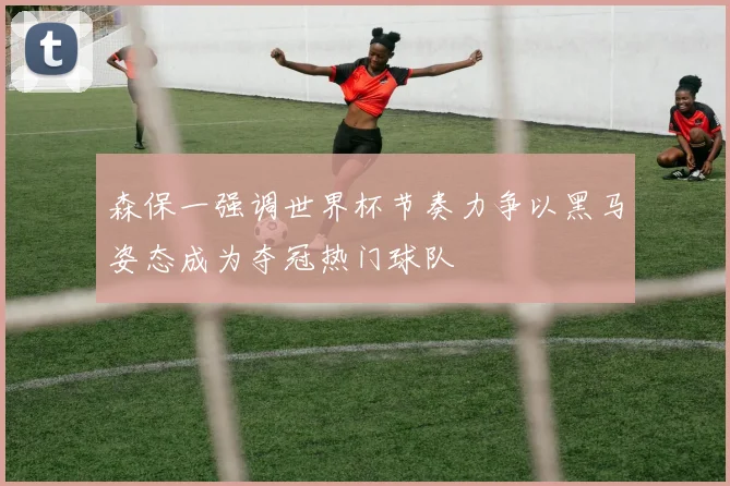 森保一强调世界杯节奏力争以黑马姿态成为夺冠热门球队