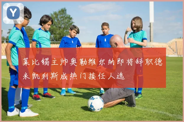 莱比锡主帅奥勒维尔纳即将辞职德米凯利斯成热门接任人选