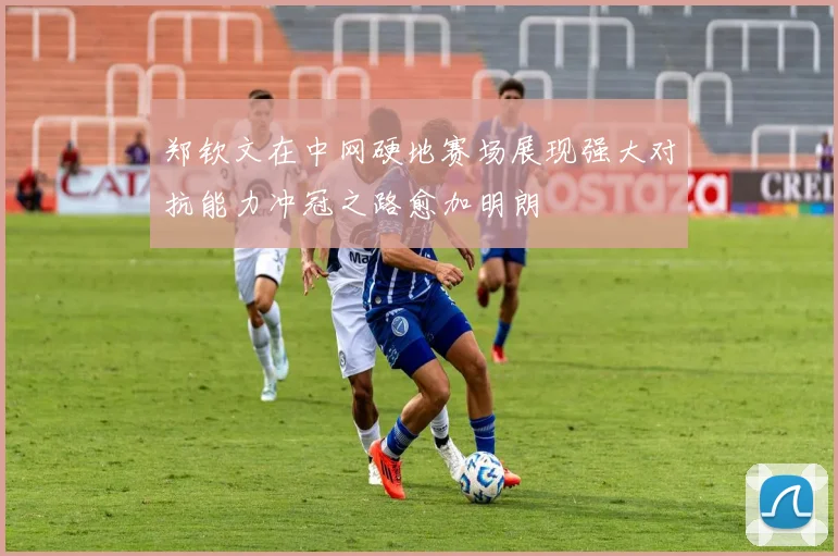 郑钦文在中网硬地赛场展现强大对抗能力冲冠之路愈加明朗