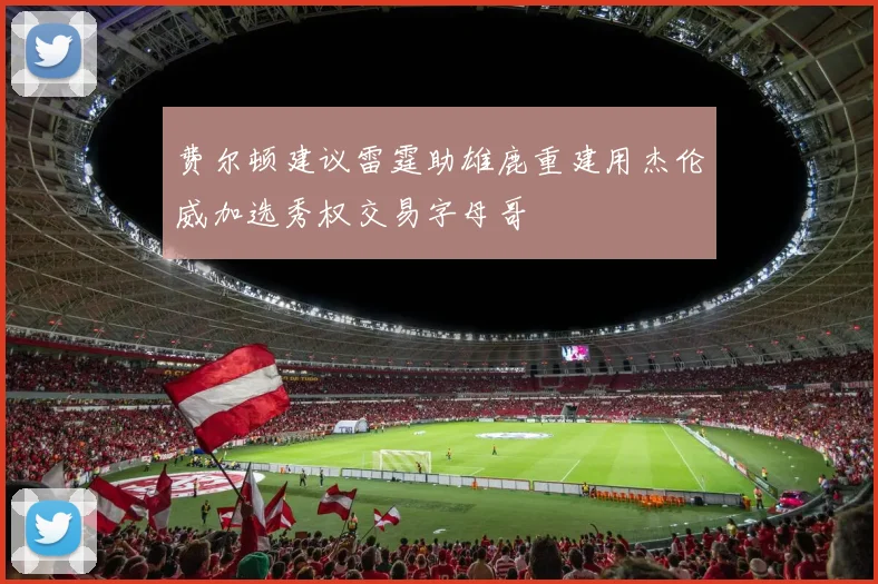 费尔顿建议雷霆助雄鹿重建用杰伦威加选秀权交易字母哥