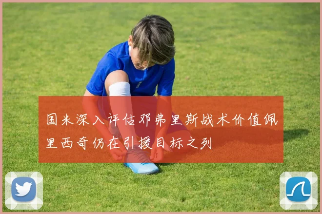 国米深入评估邓弗里斯战术价值佩里西奇仍在引援目标之列