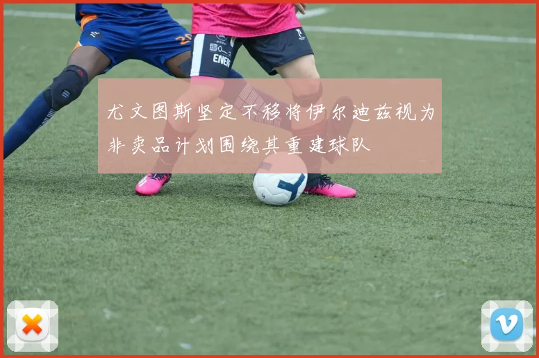尤文图斯坚定不移将伊尔迪兹视为非卖品计划围绕其重建球队