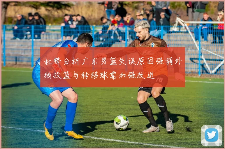 杜锋分析广东男篮失误原因强调外线投篮与转移球需加强改进