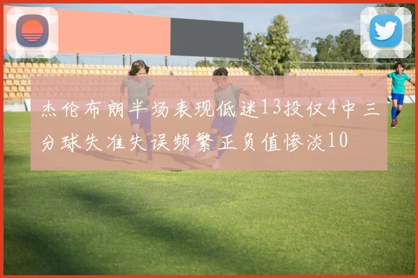 杰伦布朗半场表现低迷13投仅4中三分球失准失误频繁正负值惨淡10