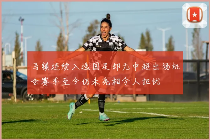 马镇连续入选国足却无中超出场机会赛季至今仍未亮相令人担忧