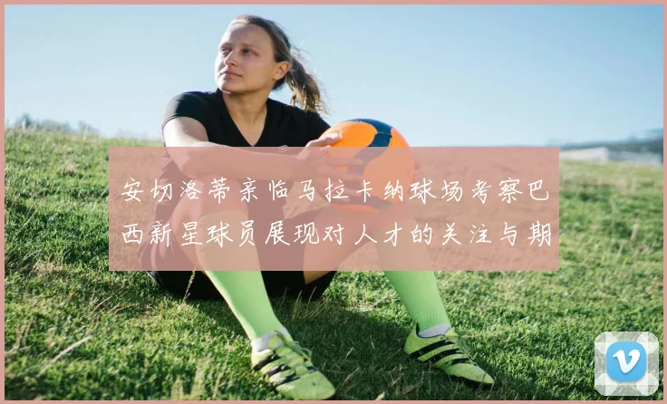 安切洛蒂亲临马拉卡纳球场考察巴西新星球员展现对人才的关注与期待