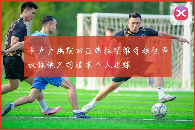 卡卢卢幽默回应弗拉霍维奇越位争议称他只想追求个人进球