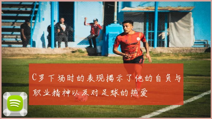 C罗下场时的表现揭示了他的自负与职业精神以及对足球的热爱
