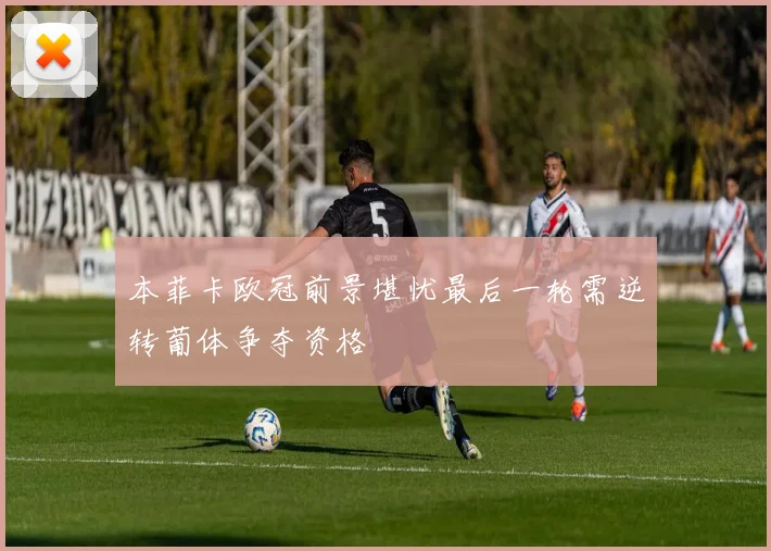 本菲卡欧冠前景堪忧最后一轮需逆转葡体争夺资格