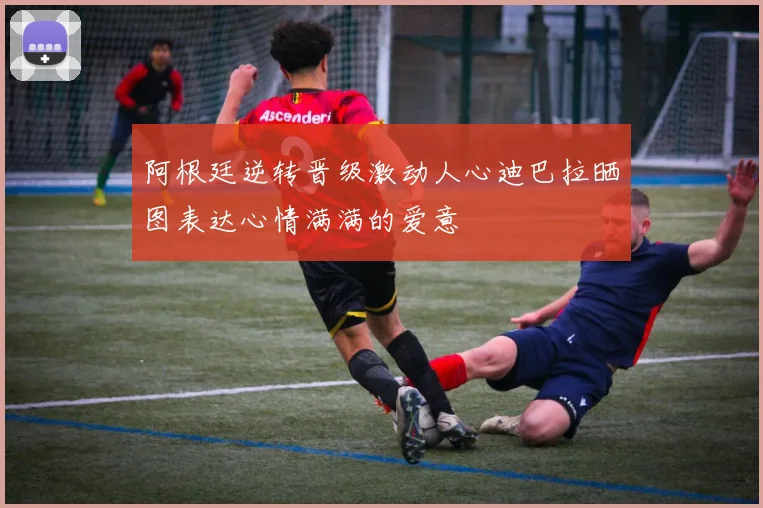阿根廷逆转晋级激动人心迪巴拉晒图表达心情满满的爱意