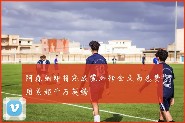 阿森纳即将完成蒙加转会交易总费用或超千万英镑