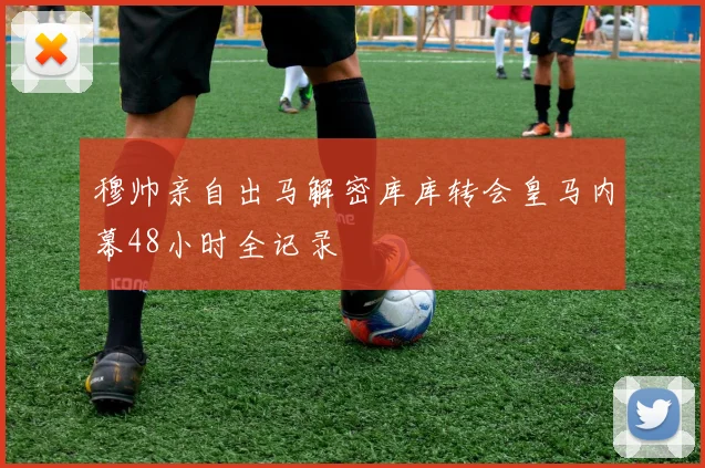 穆帅亲自出马解密库库转会皇马内幕48小时全记录