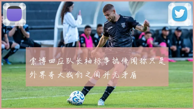 索博回应队长袖标争执传闻称只是外界夸大我们之间并无矛盾
