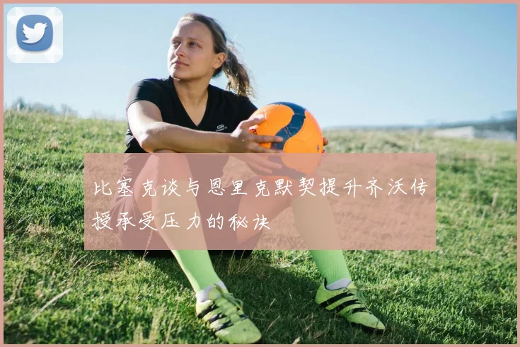 比塞克谈与恩里克默契提升齐沃传授承受压力的秘诀