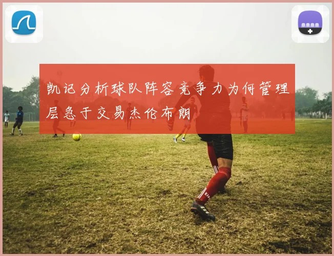 凯记分析球队阵容竞争力为何管理层急于交易杰伦布朗