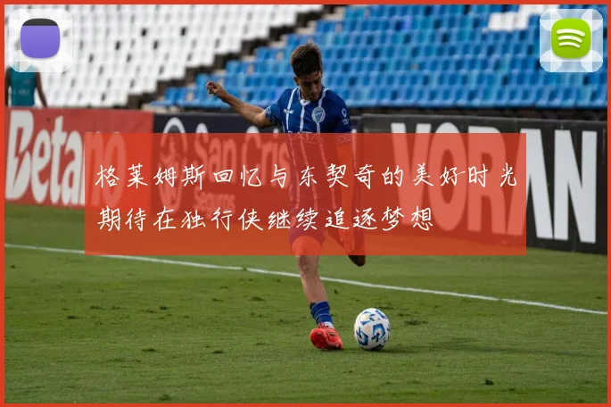 格莱姆斯回忆与东契奇的美好时光期待在独行侠继续追逐梦想