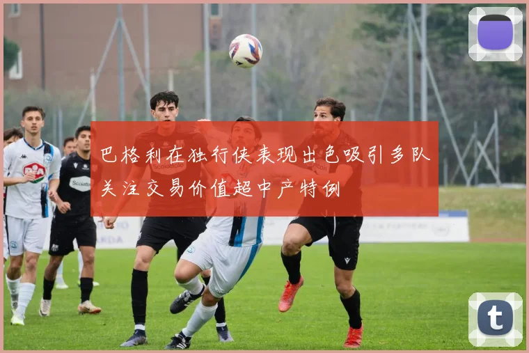 巴格利在独行侠表现出色吸引多队关注交易价值超中产特例