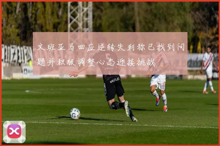 文班亚马回应逆转失利称已找到问题并积极调整心态迎接挑战
