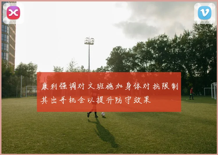 康利强调对文班施加身体对抗限制其出手机会以提升防守效果