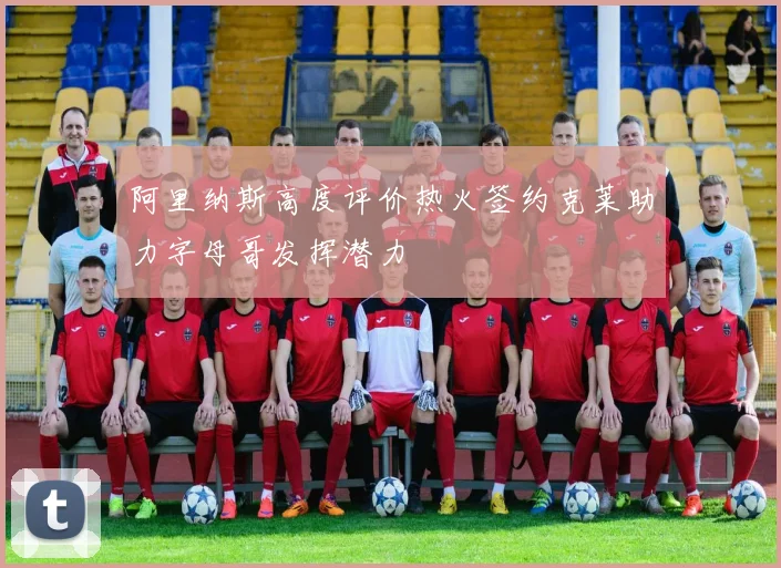 阿里纳斯高度评价热火签约克莱助力字母哥发挥潜力
