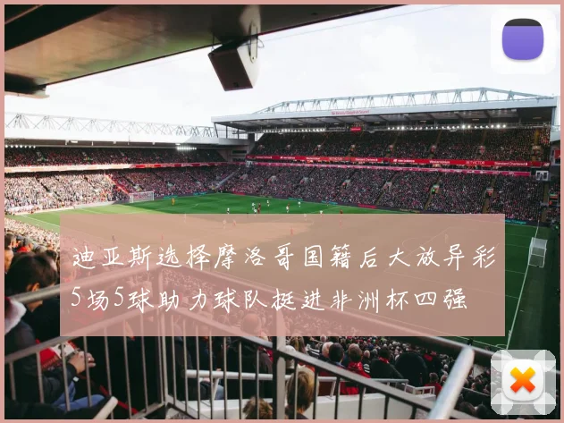 迪亚斯选择摩洛哥国籍后大放异彩5场5球助力球队挺进非洲杯四强