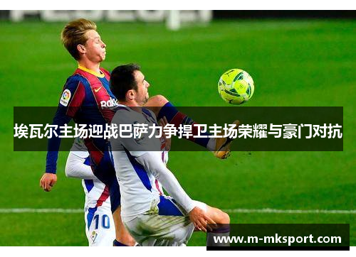 埃瓦尔主场迎战巴萨力争捍卫主场荣耀与豪门对抗